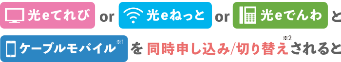 光eてれびor光eねっとor光eでんわとケーブルモバイル（※1）を同時申し込み/切り替え（※2）されると