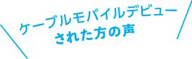 ケーブルモバイルデビューされた方の声