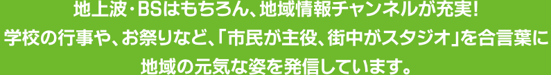 地上波・BSはもちろん、地域情報チャンネルが充実　学校の行事やお祭りなど市民が主役、街中がスタジオを合言葉に、地域の元気な姿を発信しています